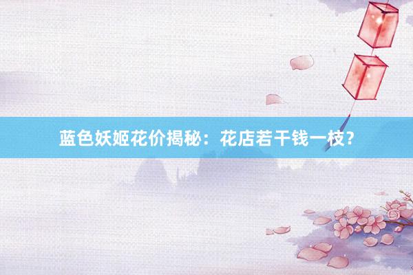 蓝色妖姬花价揭秘：花店若干钱一枝？