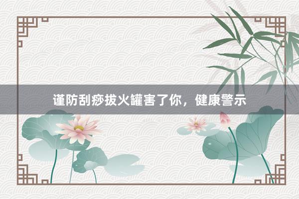谨防刮痧拔火罐害了你，健康警示